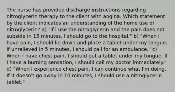 The nurse has provided discharge instructions regarding nitroglycerin therapy to the client with angina. Which statement by the client indicates an understanding of the home use of nitroglycerin? a) "if i use the nitroglycerin and the pain does not subside in 15 minutes, I should go to the hospital." b) "When I have pain, I should lie down and place a tablet under my tongue. If unrelieved in 5 minutes, I should call for an ambulance." c) When I have chest pain, I should put a tablet under my tongue. If I have a burning sensation, I should call my doctor immediately." d) "When I experience chest pain, I can continue what I'm doing. If it doesn't go away in 10 minutes, I should use a nitroglycerin tablet."