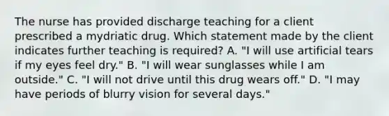 The nurse has provided discharge teaching for a client prescribed a mydriatic drug. Which statement made by the client indicates further teaching is​ required? A. ​"I will use artificial tears if my eyes feel​ dry." B. ​"I will wear sunglasses while I am​ outside." C. ​"I will not drive until this drug wears​ off." D. ​"I may have periods of blurry vision for several​ days."