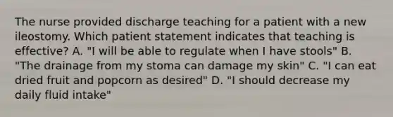 The nurse provided discharge teaching for a patient with a new ileostomy. Which patient statement indicates that teaching is effective? A. "I will be able to regulate when I have stools" B. "The drainage from my stoma can damage my skin" C. "I can eat dried fruit and popcorn as desired" D. "I should decrease my daily fluid intake"