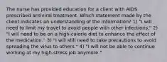 The nurse has provided education for a client with AIDS prescribed antiviral treatment. Which statement made by the client indicates an understanding of the information? 1) "I will need to limit my travel to avoid people with other infections." 2) "I will need to be on a high-calorie diet to enhance the effect of the medication." 3) "I will still need to take precautions to avoid spreading the virus to others." 4) "I will not be able to continue working at my high-stress job anymore."