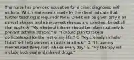 The nurse has provided education for a client diagnosed with asthma. Which statements made by the client indicate that further teaching is​ required? ​Note: Credit will be given only if all correct choices and no incorrect choices are selected. Select all that apply. A. ​"My albuterol inhaler should be taken routinely to prevent asthma​ attacks." B. ​"I should plan to take a corticosteroid for the rest of my​ life." C. ​"My cromolyn inhaler​ (Intal) will help prevent an asthma​ attack." D. ​"I'll use my montelukast​ (Singulair) inhaler every​ day." E. ​"My therapy will include both oral and inhaled​ drugs."