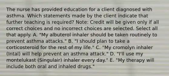 The nurse has provided education for a client diagnosed with asthma. Which statements made by the client indicate that further teaching is​ required? ​Note: Credit will be given only if all correct choices and no incorrect choices are selected. Select all that apply. A. ​"My albuterol inhaler should be taken routinely to prevent asthma​ attacks." B. ​"I should plan to take a corticosteroid for the rest of my​ life." C. ​"My cromolyn inhaler​ (Intal) will help prevent an asthma​ attack." D. ​"I'll use my montelukast​ (Singulair) inhaler every​ day." E. ​"My therapy will include both oral and inhaled​ drugs."