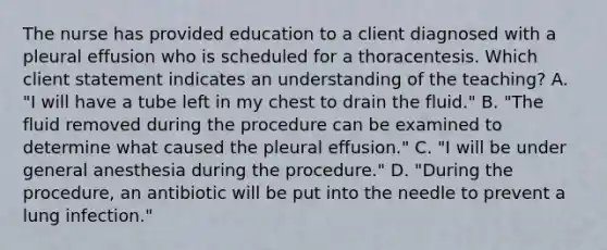 The nurse has provided education to a client diagnosed with a pleural effusion who is scheduled for a thoracentesis. Which client statement indicates an understanding of the teaching? A. "I will have a tube left in my chest to drain the fluid." B. "The fluid removed during the procedure can be examined to determine what caused the pleural effusion." C. "I will be under general anesthesia during the procedure." D. "During the procedure, an antibiotic will be put into the needle to prevent a lung infection."