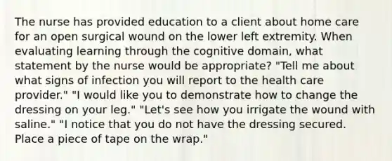 The nurse has provided education to a client about home care for an open surgical wound on the lower left extremity. When evaluating learning through the cognitive domain, what statement by the nurse would be appropriate? "Tell me about what signs of infection you will report to the health care provider." "I would like you to demonstrate how to change the dressing on your leg." "Let's see how you irrigate the wound with saline." "I notice that you do not have the dressing secured. Place a piece of tape on the wrap."