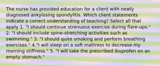 The nurse has provided education for a client with newly diagnosed ankylosing spondylitis. Which client statements indicate a correct understanding of teaching? Select all that apply 1. "I should continue strenuous exercise during flare-ups." 2. "I should include spine-stretching activities such as swimming." 3. "I should quite smoking and perform breathing exercises." 4."I will sleep on a soft mattress to decrease my morning stiffness." 5. "I will take the prescribed ibuprofen on an empty stomach."