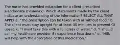 The nurse has provided education for a client prescribed alendronate (Fosamax). Which statements made by the client indicate an understanding of the information? SELECT ALL THAT APPLY a. "The prescription can be taken with or without food." b. The client must stay upright for at least 30 minutes to prevent GI upset. c. "I must take this with a full glass of water." d. "I should call my healthcare provider if I experience heartburn." e. "Milk will help with the absorption of this medication."