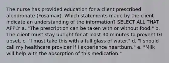 The nurse has provided education for a client prescribed alendronate (Fosamax). Which statements made by the client indicate an understanding of the information? SELECT ALL THAT APPLY a. "The prescription can be taken with or without food." b. The client must stay upright for at least 30 minutes to prevent GI upset. c. "I must take this with a full glass of water." d. "I should call my healthcare provider if I experience heartburn." e. "Milk will help with the absorption of this medication."