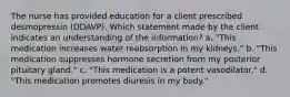 The nurse has provided education for a client prescribed desmopressin (DDAVP). Which statement made by the client indicates an understanding of the information? a. "This medication increases water reabsorption in my kidneys." b. "This medication suppresses hormone secretion from my posterior pituitary gland." c. "This medication is a potent vasodilator." d. "This medication promotes diuresis in my body."