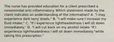 The nurse has provided education for a client prescribed a nonsteroidal​ anti-inflammatory. Which statement made by the client indicates an understanding of the​ information? A. ​"I may experience dark tarry​ stools." B. ​"I will make sure I increase my fluid​ intake." C. ​"If I experience lightheadedness I will sit down​ immediately." D. ​"I will cut back on my alcohol intake​ "If I experience lightheadedness I will sit down​ immediately."while taking this​ prescription."