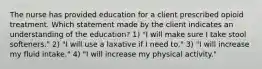 The nurse has provided education for a client prescribed opioid treatment. Which statement made by the client indicates an understanding of the education? 1) "I will make sure I take stool softeners." 2) "I will use a laxative if I need to." 3) "I will increase my fluid intake." 4) "I will increase my physical activity."