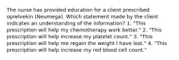 The nurse has provided education for a client prescribed oprelvekin (Neumega). Which statement made by the client indicates an understanding of the information? 1. "This prescription will help my chemotherapy work better." 2. "This prescription will help increase my platelet count." 3. "This prescription will help me regain the weight I have lost." 4. "This prescription will help increase my red blood cell count."