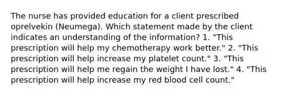 The nurse has provided education for a client prescribed oprelvekin (Neumega). Which statement made by the client indicates an understanding of the information? 1. "This prescription will help my chemotherapy work better." 2. "This prescription will help increase my platelet count." 3. "This prescription will help me regain the weight I have lost." 4. "This prescription will help increase my red blood cell count."