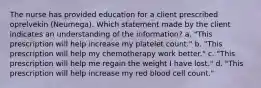 The nurse has provided education for a client prescribed oprelvekin​ (Neumega). Which statement made by the client indicates an understanding of the​ information? a. "This prescription will help increase my platelet​ count." b. "This prescription will help my chemotherapy work​ better." c. "This prescription will help me regain the weight I have​ lost." d. "This prescription will help increase my red blood cell​ count."