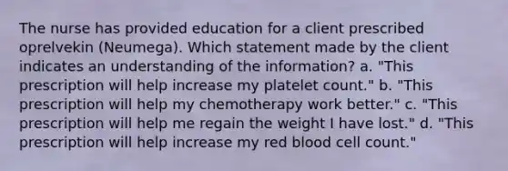 The nurse has provided education for a client prescribed oprelvekin​ (Neumega). Which statement made by the client indicates an understanding of the​ information? a. "This prescription will help increase my platelet​ count." b. "This prescription will help my chemotherapy work​ better." c. "This prescription will help me regain the weight I have​ lost." d. "This prescription will help increase my red blood cell​ count."