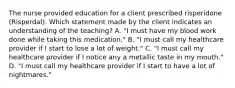 The nurse provided education for a client prescribed risperidone​ (Risperdal). Which statement made by the client indicates an understanding of the​ teaching? A. ​"I must have my blood work done while taking this​ medication." B. ​"I must call my healthcare provider if I start to lose a lot of​ weight." C. ​"I must call my healthcare provider if I notice any a metallic taste in my​ mouth." D. ​"I must call my healthcare provider if I start to have a lot of​ nightmares."