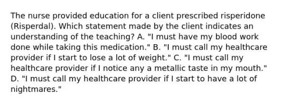 The nurse provided education for a client prescribed risperidone​ (Risperdal). Which statement made by the client indicates an understanding of the​ teaching? A. ​"I must have my blood work done while taking this​ medication." B. ​"I must call my healthcare provider if I start to lose a lot of​ weight." C. ​"I must call my healthcare provider if I notice any a metallic taste in my​ mouth." D. ​"I must call my healthcare provider if I start to have a lot of​ nightmares."