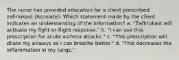 The nurse has provided education for a client prescribed zafirlukast​ (Accolate). Which statement made by the client indicates an understanding of the​ information? a. "Zafirlukast will activate my fight-or-flight response." b. "I can use this prescription for acute asthma attacks." c. "This prescription will dilate my airways so I can breathe better." d. "This decreases the inflammation in my lungs."