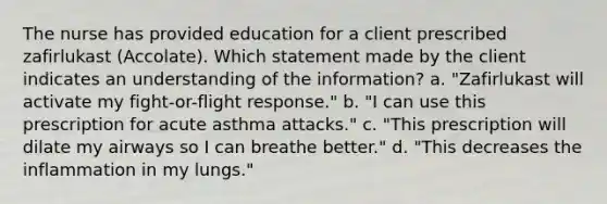 The nurse has provided education for a client prescribed zafirlukast​ (Accolate). Which statement made by the client indicates an understanding of the​ information? a. "Zafirlukast will activate my fight-or-flight response." b. "I can use this prescription for acute asthma attacks." c. "This prescription will dilate my airways so I can breathe better." d. "This decreases the inflammation in my lungs."