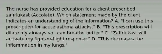 The nurse has provided education for a client prescribed zafirlukast​ (Accolate). Which statement made by the client indicates an understanding of the​ information? A. ​"I can use this prescription for acute asthma​ attacks." B. ​"This prescription will dilate my airways so I can breathe​ better." C. ​"Zafirlukast will activate my​ fight-or-flight response." D. ​"This decreases the inflammation in my​ lungs."