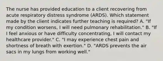 The nurse has provided education to a client recovering from acute respiratory distress syndrome (ARDS). Which statement made by the client indicates further teaching is required? A. "If my condition worsens, I will need pulmonary rehabilitation." B. "If I feel anxious or have difficulty concentrating, I will contact my healthcare provider." C. "I may experience chest pain and shortness of breath with exertion." D. "ARDS prevents the air sacs in my lungs from working well."