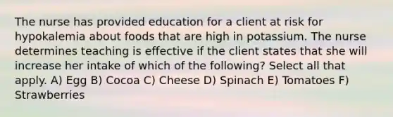 The nurse has provided education for a client at risk for hypokalemia about foods that are high in potassium. The nurse determines teaching is effective if the client states that she will increase her intake of which of the following? Select all that apply. A) Egg B) Cocoa C) Cheese D) Spinach E) Tomatoes F) Strawberries