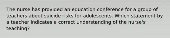 The nurse has provided an education conference for a group of teachers about suicide risks for adolescents. Which statement by a teacher indicates a correct understanding of the nurse's teaching?