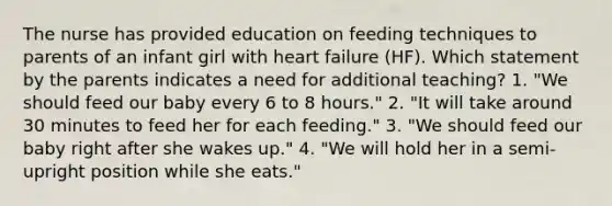 The nurse has provided education on feeding techniques to parents of an infant girl with heart failure (HF). Which statement by the parents indicates a need for additional teaching? 1. "We should feed our baby every 6 to 8 hours." 2. "It will take around 30 minutes to feed her for each feeding." 3. "We should feed our baby right after she wakes up." 4. "We will hold her in a semi-upright position while she eats."