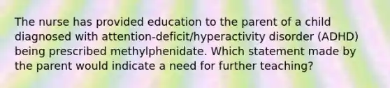 The nurse has provided education to the parent of a child diagnosed with attention-deficit/hyperactivity disorder (ADHD) being prescribed methylphenidate. Which statement made by the parent would indicate a need for further teaching?