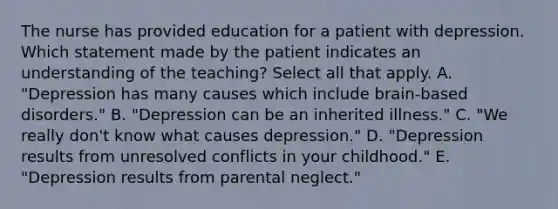 The nurse has provided education for a patient with depression. Which statement made by the patient indicates an understanding of the​ teaching? Select all that apply. A. ​"Depression has many causes which include​ brain-based disorders." B. ​"Depression can be an inherited​ illness." C. ​"We really​ don't know what causes​ depression." D. ​"Depression results from unresolved conflicts in your​ childhood." E. ​"Depression results from parental​ neglect."