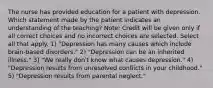 The nurse has provided education for a patient with depression. Which statement made by the patient indicates an understanding of the teaching? Note: Credit will be given only if all correct choices and no incorrect choices are selected. Select all that apply. 1) "Depression has many causes which include brain-based disorders." 2) "Depression can be an inherited illness." 3) "We really don't know what causes depression." 4) "Depression results from unresolved conflicts in your childhood." 5) "Depression results from parental neglect."