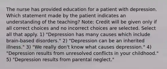 The nurse has provided education for a patient with depression. Which statement made by the patient indicates an understanding of the teaching? Note: Credit will be given only if all correct choices and no incorrect choices are selected. Select all that apply. 1) "Depression has many causes which include brain-based disorders." 2) "Depression can be an inherited illness." 3) "We really don't know what causes depression." 4) "Depression results from unresolved conflicts in your childhood." 5) "Depression results from parental neglect."