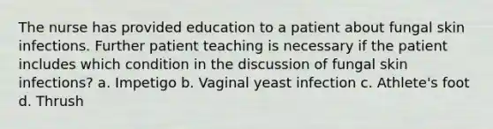 The nurse has provided education to a patient about fungal skin infections. Further patient teaching is necessary if the patient includes which condition in the discussion of fungal skin infections? a. Impetigo b. Vaginal yeast infection c. Athlete's foot d. Thrush