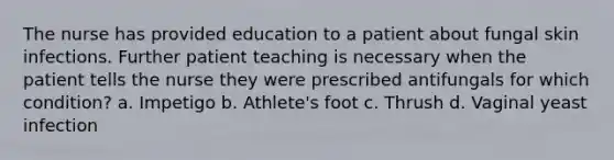 The nurse has provided education to a patient about fungal skin infections. Further patient teaching is necessary when the patient tells the nurse they were prescribed antifungals for which condition? a. Impetigo b. Athlete's foot c. Thrush d. Vaginal yeast infection