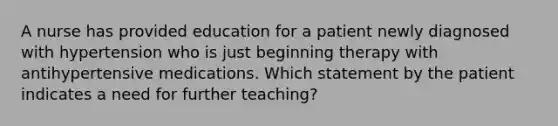 A nurse has provided education for a patient newly diagnosed with hypertension who is just beginning therapy with antihypertensive medications. Which statement by the patient indicates a need for further teaching?