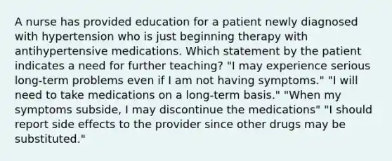 A nurse has provided education for a patient newly diagnosed with hypertension who is just beginning therapy with antihypertensive medications. Which statement by the patient indicates a need for further teaching? "I may experience serious long-term problems even if I am not having symptoms." "I will need to take medications on a long-term basis." "When my symptoms subside, I may discontinue the medications" "I should report side effects to the provider since other drugs may be substituted."