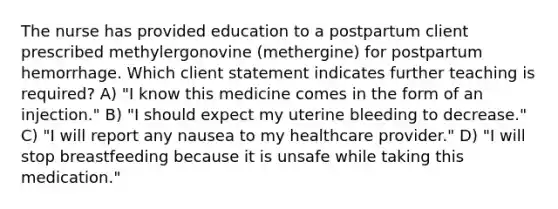 The nurse has provided education to a postpartum client prescribed methylergonovine (methergine) for postpartum hemorrhage. Which client statement indicates further teaching is required? A) "I know this medicine comes in the form of an injection." B) "I should expect my uterine bleeding to decrease." C) "I will report any nausea to my healthcare provider." D) "I will stop breastfeeding because it is unsafe while taking this medication."