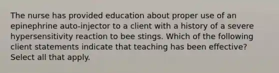 The nurse has provided education about proper use of an epinephrine auto-injector to a client with a history of a severe hypersensitivity reaction to bee stings. Which of the following client statements indicate that teaching has been effective? Select all that apply.