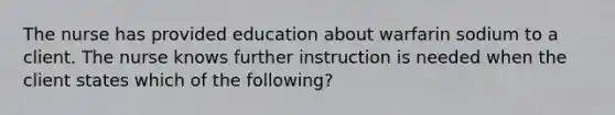 The nurse has provided education about warfarin sodium to a client. The nurse knows further instruction is needed when the client states which of the following?