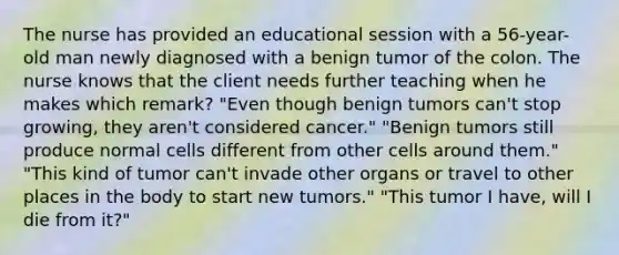 The nurse has provided an educational session with a 56-year-old man newly diagnosed with a benign tumor of the colon. The nurse knows that the client needs further teaching when he makes which remark? "Even though benign tumors can't stop growing, they aren't considered cancer." "Benign tumors still produce normal cells different from other cells around them." "This kind of tumor can't invade other organs or travel to other places in the body to start new tumors." "This tumor I have, will I die from it?"