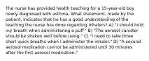 The nurse has provided health teaching for a 15-year-old boy newly diagnosed with asthma. What statement, made by the patient, indicates that he has a good understanding of the teaching the nurse has done regarding inhalers? A) "I should hold my breath when administering a puff." B) "The aerosol canister should be shaken well before using." C) "I need to take three short quick breaths when I administer the inhaler." D) "A second aerosol medication cannot be administered until 30 minutes after the first aerosol medication."