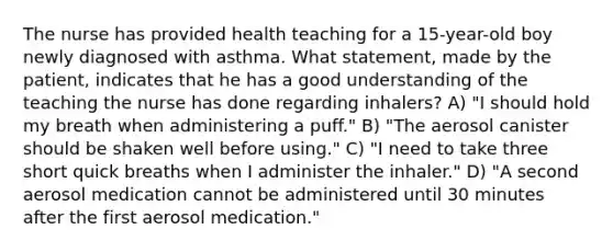 The nurse has provided health teaching for a 15-year-old boy newly diagnosed with asthma. What statement, made by the patient, indicates that he has a good understanding of the teaching the nurse has done regarding inhalers? A) "I should hold my breath when administering a puff." B) "The aerosol canister should be shaken well before using." C) "I need to take three short quick breaths when I administer the inhaler." D) "A second aerosol medication cannot be administered until 30 minutes after the first aerosol medication."