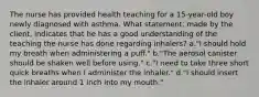 The nurse has provided health teaching for a 15-year-old boy newly diagnosed with asthma. What statement, made by the client, indicates that he has a good understanding of the teaching the nurse has done regarding inhalers? a."I should hold my breath when administering a puff." b."The aerosol canister should be shaken well before using." c."I need to take three short quick breaths when I administer the inhaler." d."I should insert the inhaler around 1 inch into my mouth."