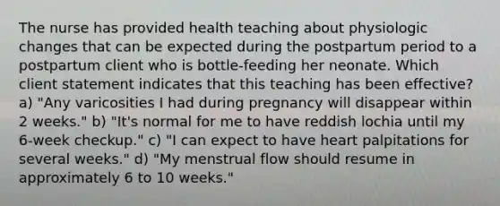 The nurse has provided health teaching about physiologic changes that can be expected during the postpartum period to a postpartum client who is bottle-feeding her neonate. Which client statement indicates that this teaching has been effective? a) "Any varicosities I had during pregnancy will disappear within 2 weeks." b) "It's normal for me to have reddish lochia until my 6-week checkup." c) "I can expect to have heart palpitations for several weeks." d) "My menstrual flow should resume in approximately 6 to 10 weeks."