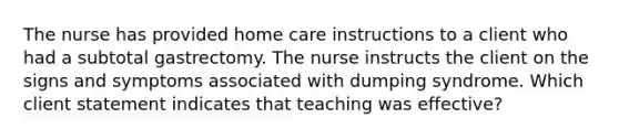 The nurse has provided home care instructions to a client who had a subtotal gastrectomy. The nurse instructs the client on the signs and symptoms associated with dumping syndrome. Which client statement indicates that teaching was effective?