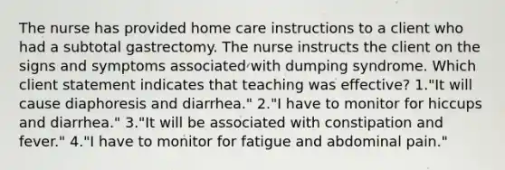 The nurse has provided home care instructions to a client who had a subtotal gastrectomy. The nurse instructs the client on the signs and symptoms associated with dumping syndrome. Which client statement indicates that teaching was effective? 1."It will cause diaphoresis and diarrhea." 2."I have to monitor for hiccups and diarrhea." 3."It will be associated with constipation and fever." 4."I have to monitor for fatigue and abdominal pain."