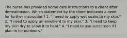 The nurse has provided home care instructions to a client after dermabrasion. Which statement by the client indicates a need for further instruction? 1. "I need to apply wet soaks to my skin." 2. "I need to apply an emollient to my skin." 3. "I need to keep my skin dry to allow it to heal." 4. "I need to use sunscreen if I plan to be outdoors."