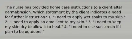 The nurse has provided home care instructions to a client after dermabrasion. Which statement by the client indicates a need for further instruction? 1. "I need to apply wet soaks to my skin." 2. "I need to apply an emollient to my skin." 3. "I need to keep my skin dry to allow it to heal." 4. "I need to use sunscreen if I plan to be outdoors."