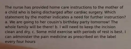 The nurse has provided home care instructions to the mother of a child who is being discharged after cardiac surgery. Which statement by the mother indicates a need for further instruction? a. We are going to her cousin's birthday party tomorrow! The whole family will be there! b. I will need to keep the incision clean and dry. c. Some mild exercise with periods of rest is best. I can administer the pain medicine as prescribed on the label every four hours