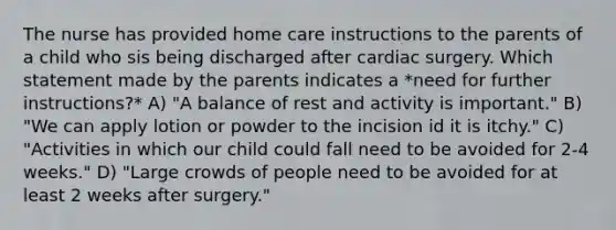 The nurse has provided home care instructions to the parents of a child who sis being discharged after cardiac surgery. Which statement made by the parents indicates a *need for further instructions?* A) "A balance of rest and activity is important." B) "We can apply lotion or powder to the incision id it is itchy." C) "Activities in which our child could fall need to be avoided for 2-4 weeks." D) "Large crowds of people need to be avoided for at least 2 weeks after surgery."