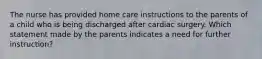 The nurse has provided home care instructions to the parents of a child who is being discharged after cardiac surgery. Which statement made by the parents indicates a need for further instruction?